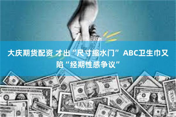 大庆期货配资 才出“尺寸缩水门” ABC卫生巾又陷“经期性感争议”