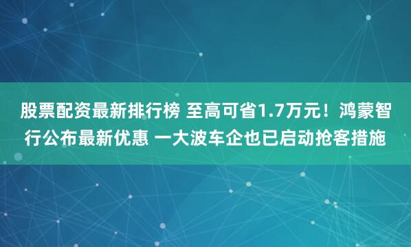 股票配资最新排行榜 至高可省1.7万元！鸿蒙智行公布最新优惠 一大波车企也已启动抢客措施