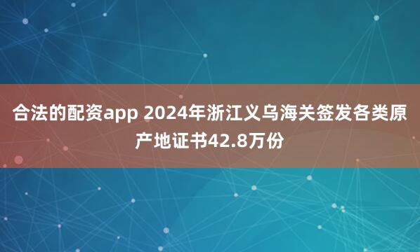 合法的配资app 2024年浙江义乌海关签发各类原产地证书42.8万份