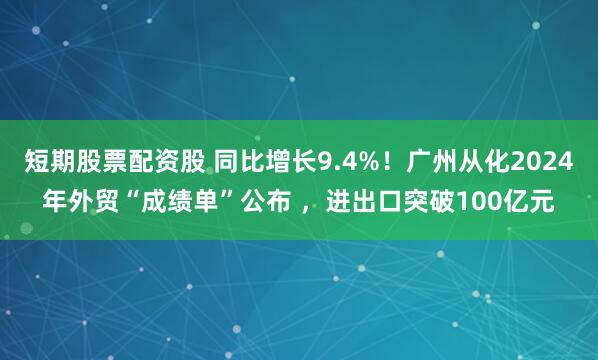 短期股票配资股 同比增长9.4%！广州从化2024年外贸“成绩单”公布 ，进出口突破100亿元