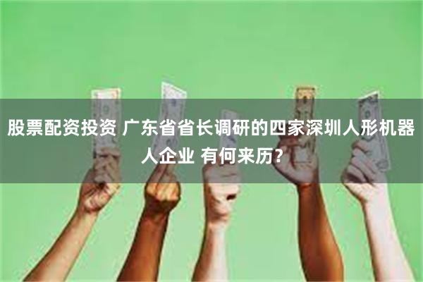 股票配资投资 广东省省长调研的四家深圳人形机器人企业 有何来历？