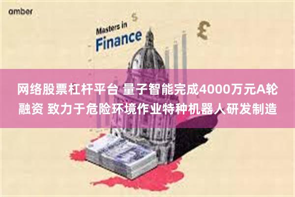 网络股票杠杆平台 量子智能完成4000万元A轮融资 致力于危险环境作业特种机器人研发制造