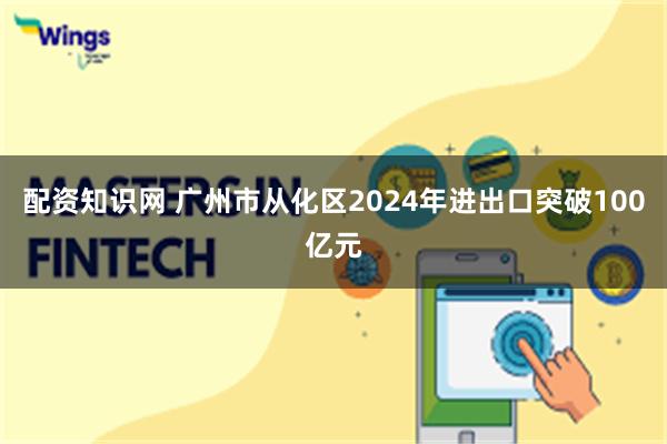 配资知识网 广州市从化区2024年进出口突破100亿元