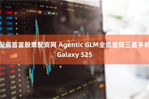 配资首富股票配资网 Agentic GLM全面登陆三星手机Galaxy S25