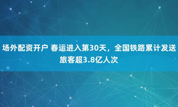 场外配资开户 春运进入第30天，全国铁路累计发送旅客超3.8亿人次