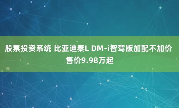 股票投资系统 比亚迪秦L DM-i智驾版加配不加价 售价9.98万起