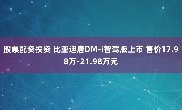 股票配资投资 比亚迪唐DM-i智驾版上市 售价17.98万-21.98万元