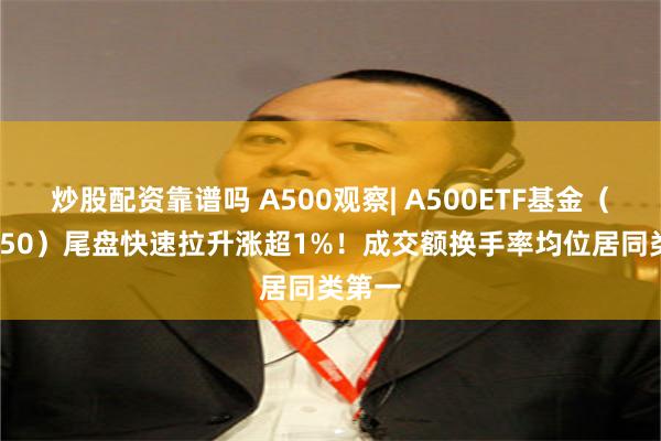 炒股配资靠谱吗 A500观察| A500ETF基金（512050）尾盘快速拉升涨超1%！成交额换手率均位居同类第一