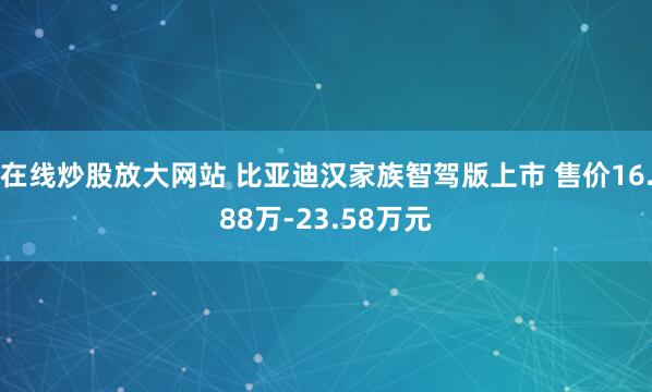 在线炒股放大网站 比亚迪汉家族智驾版上市 售价16.88万-23.58万元