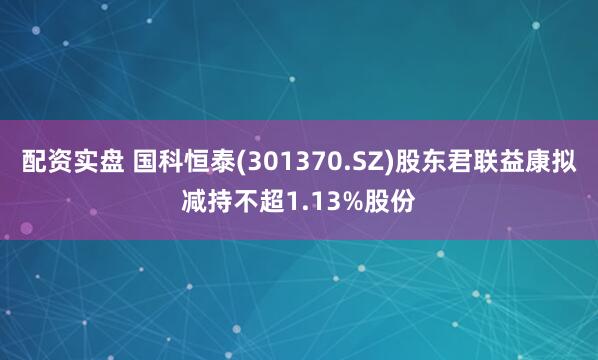 配资实盘 国科恒泰(301370.SZ)股东君联益康拟减持不超1.13%股份