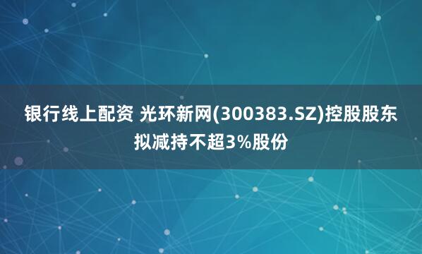 银行线上配资 光环新网(300383.SZ)控股股东拟减持不超3%股份