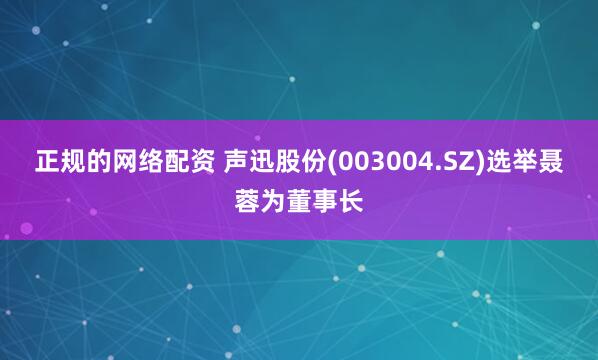 正规的网络配资 声迅股份(003004.SZ)选举聂蓉为董事长