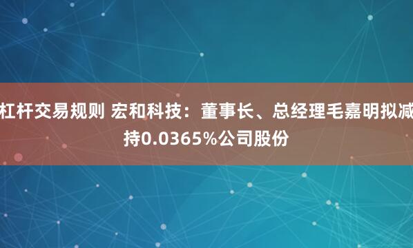 杠杆交易规则 宏和科技：董事长、总经理毛嘉明拟减持0.0365%公司股份