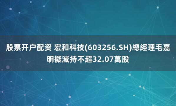 股票开户配资 宏和科技(603256.SH)總經理毛嘉明擬減持不超32.07萬股