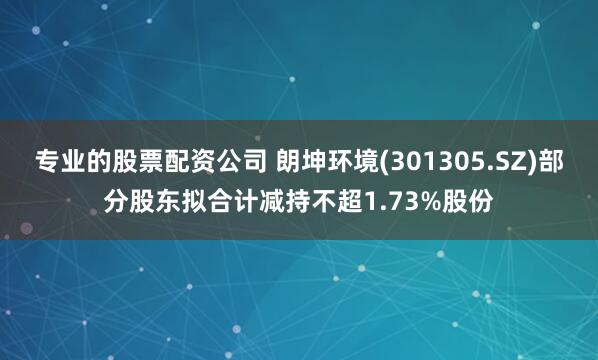 专业的股票配资公司 朗坤环境(301305.SZ)部分股东拟合计减持不超1.73%股份