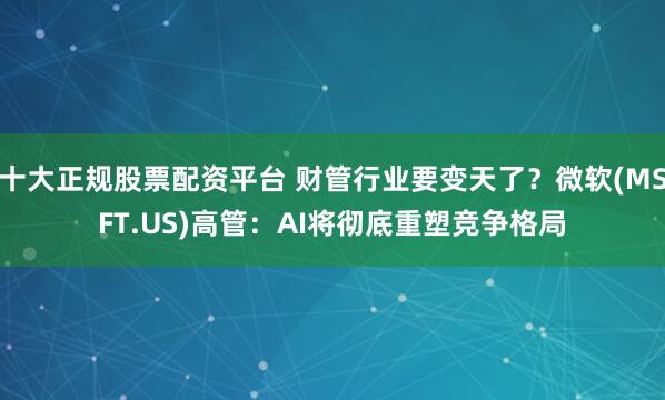 十大正规股票配资平台 财管行业要变天了？微软(MSFT.US)高管：AI将彻底重塑竞争格局