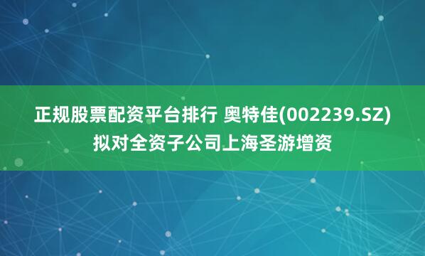 正规股票配资平台排行 奥特佳(002239.SZ)拟对全资子公司上海圣游增资