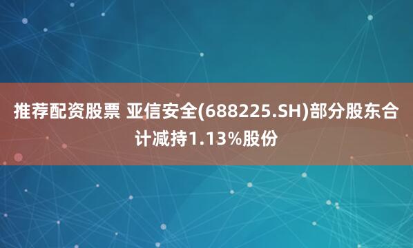 推荐配资股票 亚信安全(688225.SH)部分股东合计减持1.13%股份