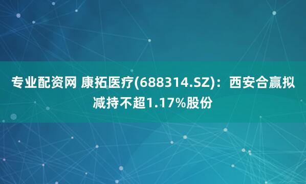 专业配资网 康拓医疗(688314.SZ)：西安合赢拟减持不超1.17%股份