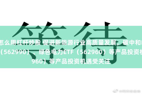 怎么用杠杆炒股 促进新能源行业高质量发展，碳中和ETF易方达（562990）、绿色电力ETF（562960）等产品投资机遇受关注