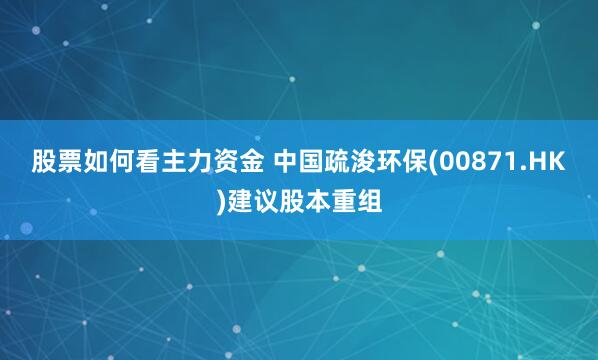 股票如何看主力资金 中国疏浚环保(00871.HK)建议股本重组