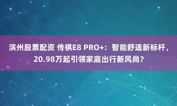 滨州股票配资 传祺E8 PRO+：智能舒适新标杆，20.98万起引领家庭出行新风尚？