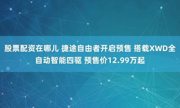 股票配资在哪儿 捷途自由者开启预售 搭载XWD全自动智能四驱 预售价12.99万起