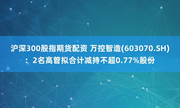 沪深300股指期货配资 万控智造(603070.SH)：2名高管拟合计减持不超0.77%股份