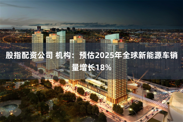 股指配资公司 机构：预估2025年全球新能源车销量增长18%