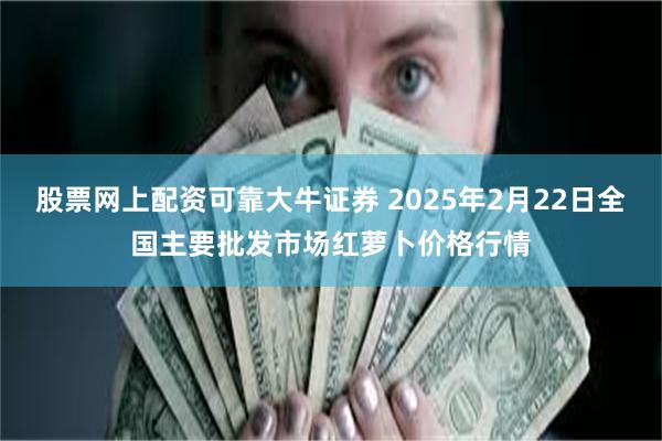 股票网上配资可靠大牛证券 2025年2月22日全国主要批发市场红萝卜价格行情