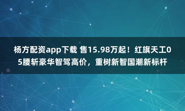 杨方配资app下载 售15.98万起！红旗天工05腰斩豪华智驾高价，重树新智国潮新标杆