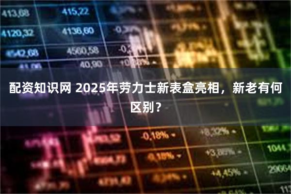 配资知识网 2025年劳力士新表盒亮相，新老有何区别？