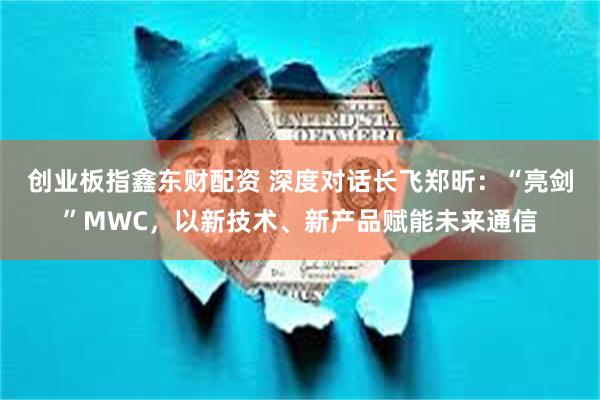 创业板指鑫东财配资 深度对话长飞郑昕：“亮剑”MWC，以新技术、新产品赋能未来通信