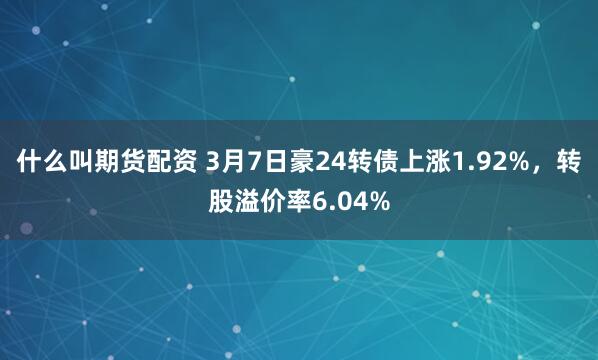 什么叫期货配资 3月7日豪24转债上涨1.92%，转股溢价率6.04%