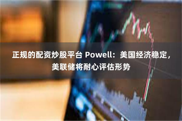 正规的配资炒股平台 Powell：美国经济稳定，美联储将耐心评估形势