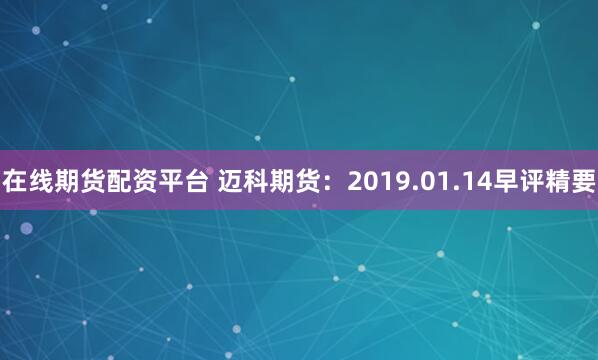 在线期货配资平台 迈科期货：2019.01.14早评精要