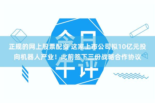 正规的网上股票配资 这家上市公司拟10亿元投向机器人产业！此前签下三份战略合作协议