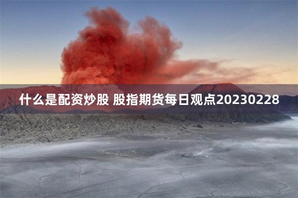 什么是配资炒股 股指期货每日观点20230228